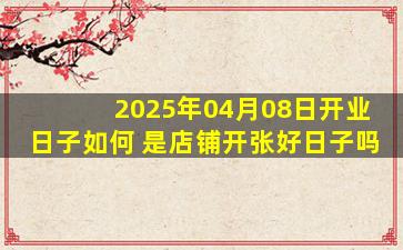 2025年04月08日开业日子如何 是店铺开张好日子吗